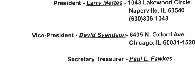 President - Larry Mertes - 1043 Lakewood Circle                                                                               Naperville, IL 60540                                                                              (630)306-1043                     Vice-President - David Svendson- 6435 N. Oxford Ave.                                                                              Chicago, IL 60031-1528                                          Secretary Treasurer - Paul L. Fawkes