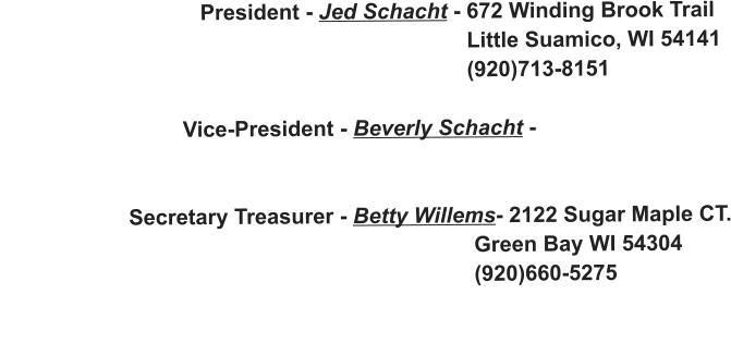 President - Jed Schacht - 672 Winding Brook Trail                                                                               Little Suamico, WI 54141                                                                              (920)713-8151                                Vice-President - Beverly Schacht -                                                                                                       Secretary Treasurer - Betty Willems- 2122 Sugar Maple CT.                                                                               Green Bay WI 54304                                                                               (920)660-5275